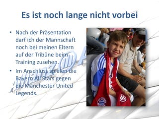 Es ist noch lange nicht vorbei 
•Nach der Präsentation darf ich der Mannschaft noch bei meinen Eltern auf der Tribüne beim Training zusehen. 
•Im Anschluss spielen die Bayern All Stars gegen die Manchester United Legends.  