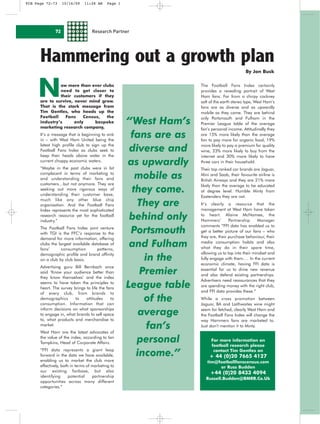FCB Page 72-73     10/16/09    11:28 AM     Page 1




              72                   Research Partner




      Hammering out a growth plan
                                                                                            By Jon Busk




     N         ow more than ever clubs
               need to get closer to
               their customers if they
      are to survive, never mind grow.
      That is the stark message from
                                                                    The Football Fans Index certainly
                                                                    provides a revealing portrait of West
                                                                    Ham fans. Far from a chirpy cockney
                                                                    salt of the earth stereo type, West Ham’s
                                                                    fans are as diverse and as upwardly
      Tim Gentles, who heads up the                                 mobile as they come. They are behind
      Football   Fans     Census,  the
      industry’s      only     bespoke
      marketing research company,
                                                     “West Ham’s    only Portsmouth and Fulham in the
                                                                    Premier League table of the average
                                                                    fan’s personal income. Attitudinally they
      It’s a message that is beginning to sink
      in – with West Ham United being the
                                                      fans are as   are 15% more likely than the average
                                                                    fan to pay more for organic food, 19%
      latest high profile club to sign up the
      Football Fans Index as clubs seek to            diverse and   more likely to pay a premium for quality
                                                                    wine, 23% more likely to buy from the
      keep their heads above water in the                           internet and 30% more likely to have
      current choppy economic waters.
      “Maybe in the past clubs were in bit
                                                     as upwardly    three cars in their household.
                                                                    Their top ranked car brands are Jaguar,
      complacent in terms of marketing to
      and understanding their fans and                 mobile as    Mini and Saab, their favourite airline is
                                                                    British Airways and they are 21% more
      customers…but not anymore. They are
                                                      they come.
                                                                    likely than the average to be educated
      seeking out more rigorous ways of                             at degree level. Humble Minty from
      understanding their customer base,                            Eastenders they are not.
      much like any other blue chip
      organisation. And the Football Fans              They are     It’s clearly a resource that the
                                                                    management at West Ham have taken
      Index represents the most sophisticated
      research resource yet for the football
      industry.”
                                                      behind only   to heart. Alaine McNamee, the
                                                                    Hammers’        Partnership     Manager
                                                                    comments “FFI data has enabled us to
      The Football Fans Index joint venture
      with TGI is the FFC’s response to the           Portsmouth    get a better picture of our fans – who
                                                                    they are, their purchase behaviour, their
      demand for more information, offering
      clubs the largest available database of
      fans’      consumption         patterns,
                                                      and Fulham    media consumption habits and also
                                                                    what they do in their spare time,
                                                                    allowing us to tap into their mindset and
      demographic profile and brand affinity
      on a club by club basis.                           in the     fully engage with them…. In the current
                                                                    economic climate, having FFI data is
      Advertising guru Bill Bernbach once
      said ‘Know your audience better than
      they know themselves’ and the index
                                                        Premier     essential for us to drive new revenue
                                                                    and also defend existing partnerships.
                                                                    Advertisers need reassurances that they
      seems to have taken the principles to
      heart. The survey brings to life the fans      League table   are spending money with the right club,
                                                                    and FFI data provides these.”
      of every club, from brands to
      demographics       to    attitudes
      consumption. Information that can
                                             to          of the     While a cross promotion between
                                                                    Jaguar, BA and Laithwaites wine might
      inform decisions on what sponsorships
      to engage in, what brands to sell space           average     seem far fetched, clearly West Ham and
                                                                    the Football Fans Index will change the
      to, what products and merchandise to                          way Hammers fans are marketed to.
      market.
      West Ham are the latest advocates of
                                                          fan’s     Just don’t mention it to Minty.

      the value of the index, according to Ian
      Tompkins, Head of Corporate Affairs.             personal          For more information on
                                                                         football research please
      “FFI data represents a giant leap
      forward in the data we have available,           income.”           contact Tim Gentles on
                                                                        + 44 (0)20 7665 4127
      enabling us to market the club more                              tim@footballfanscensus.com
      effectively, both in terms of marketing to                            or Russ Budden
      our existing fanbase, but also                                     +44 (0)20 8433 4094
      identifying      potential    partnership
                                                                      Russell.Budden@BMRB.Co.Uk
      opportunities across many different
      categories.”
 