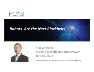 Robots	
  	
  Are	
  the	
  Next	
  Blackbelts	
  
FCB	
  Webinar	
  
Bruce	
  Miyashita	
  and	
  Brad	
  Power	
  
July	
  15,	
  2015	
  
For	
  more	
  informa@on	
  go	
  to	
  fcbpartners.com	
  or	
  call	
  	
  Lindsay	
  Field	
  617	
  245	
  0265	
  
 