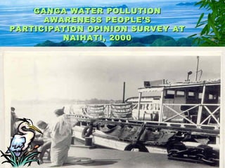 GANGA WATER POLLUTIONGANGA WATER POLLUTION
AWARENESS PEOPLE’SAWARENESS PEOPLE’S
PARTICIPATION OPINION SURVEY ATPARTICIPATION OPINION SURVEY AT
NAIHATI, 2000NAIHATI, 2000
 