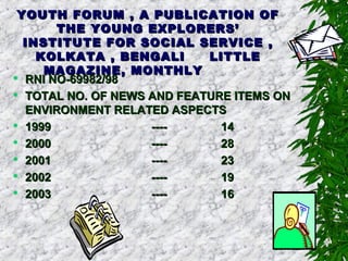 YOUTH FORUM , A PUBLICATION OFYOUTH FORUM , A PUBLICATION OF
THE YOUNG EXPLORERS’THE YOUNG EXPLORERS’
INSTITUTE FOR SOCIAL SERVICE ,INSTITUTE FOR SOCIAL SERVICE ,
KOLKATA , BENGALIKOLKATA , BENGALI LITTLELITTLE
MAGAZINE, MONTHLYMAGAZINE, MONTHLY
 RNI NO-69982/98RNI NO-69982/98
 TOTAL NO. OF NEWS AND FEATURE ITEMS ONTOTAL NO. OF NEWS AND FEATURE ITEMS ON
ENVIRONMENT RELATED ASPECTSENVIRONMENT RELATED ASPECTS
 19991999 -------- 1414
 20002000 -------- 2828
 20012001 -------- 2323
 20022002 -------- 1919
 20032003 -------- 1616
 