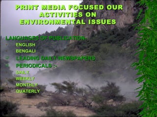 PRINT MEDIA FOCUSED OURPRINT MEDIA FOCUSED OUR
ACTIVITIES ONACTIVITIES ON
ENVIRONMENTAL ISSUESENVIRONMENTAL ISSUES
LANGUAGES OF PUBLICATION-LANGUAGES OF PUBLICATION-
 ENGLISHENGLISH
 BENGALIBENGALI
 LEADING DAILY NEWSPAPERSLEADING DAILY NEWSPAPERS
 PERIODICALS :-PERIODICALS :-
 DAILYDAILY
 WEEKLYWEEKLY
 MONTHLYMONTHLY
 QUATERLYQUATERLY
 