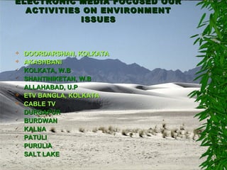 ELECTRONIC MEDIA FOCUSED OURELECTRONIC MEDIA FOCUSED OUR
ACTIVITIES ON ENVIRONMENTACTIVITIES ON ENVIRONMENT
ISSUESISSUES
 DOORDARSHAN, KOLKATADOORDARSHAN, KOLKATA
 AKASHBANIAKASHBANI
 KOLKATA, W.BKOLKATA, W.B
 SHANTINIKETAN, W.BSHANTINIKETAN, W.B
 ALLAHABAD, U.PALLAHABAD, U.P
 ETV BANGLA, KOLKATAETV BANGLA, KOLKATA
 CABLE TVCABLE TV
 DURGAPURDURGAPUR
 BURDWANBURDWAN
 KALNAKALNA
 PATULIPATULI
 PURULIAPURULIA
 SALT LAKESALT LAKE
 