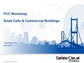 © 2016 SpiderCloud Wireless, Inc.
FCC Workshop
Small Cells & Commercial Buildings
Washington DC
May 2016
 