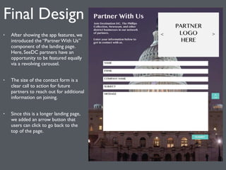 Final Design 
• After showing the app features, we 
introduced the “Partner With Us” 
component of the landing page. 
Here, SeeDC partners have an 
opportunity to be featured equally 
via a revolving carousel. 
• The size of the contact form is a 
clear call to action for future 
partners to reach out for additional 
information on joining. 
• Since this is a longer landing page, 
we added an arrow button that 
users can click to go back to the 
top of the page. 
 