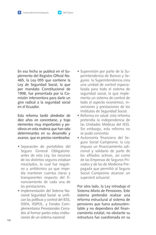 /camaradecomerciodequito @CCQuito
100
En esa fecha se publicó en el Su-
plemento del Registro Oficial No.
465, la Ley 055 que contiene la
Ley de Seguridad Social, la que
por mandato Constitucional de
1998, fue presentada por la Co-
misión Interventora para darle un
giro radical a la seguridad social
en el Ecuador.
Esta reforma tardó alrededor de
diez años en concretarse, y trajo
elementos muy importantes y po-
sitivos en esta materia que han sido
determinantes en su desarrollo y
avance, que es preciso nombrarlos:
•	Separación de portafolios del
Seguro General Obligatorio:
antes de esta Ley, los recursos
de los distintos seguros estaban
mezclados, lo cual fue negati-
vo y antitécnico ya que impe-
día mantener cuentas claras y
transparentes respecto del fi-
nanciamiento de cada una de
las prestaciones.
•	Implementación del Sistema Na-
cional Seguridad Social: se unifi-
can las políticas y control del IESS,
ISSFA, ISSPOL, y Fondos Com-
plementarios Previsionales Cerra-
dos al formar partes estas institu-
ciones de un sistema nacional.
•	Supervisión por parte de la Su-
perintendencia de Bancos y Se-
guros: la Superintendencia crea
una unidad de control especia-
lizada para todo el sistema de
seguridad social, la que imple-
menta un sistema de control de
todo el aspecto económico, in-
versiones y prestaciones de los
Institutos de Seguridad Social.
•	Reforma en salud: esta reforma
pretendía la independencia de
las Unidades Médicas del IESS.
Sin embargo, esta reforma no
se pudo concretar.
•	Autonomía financiera del Se-
guro Social Campesino: la Ley
impuso un financiamiento adi-
cional y solidario de parte de
los afiliados activos, así como
de las Empresas de Seguros Pri-
vados y de las de Medicina Pre-
pagada que permitió al Seguro
Social Campesino alcanzar un
superávit actuarial.
Por otro lado, la Ley introdujo el
Sistema Mixto de Pensiones. Este
sistema pretendió realizar una
reforma estructural al sistema de
pensiones que fuera autosusten-
table y no dependiera del finan-
ciamiento estatal, no obstante su
estructura fue cuestionada en su
 