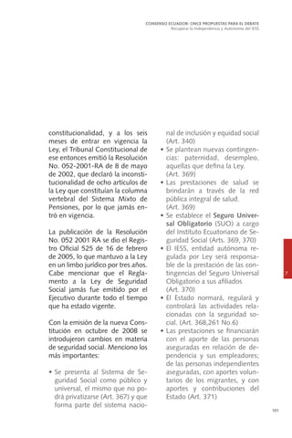 101
constitucionalidad, y a los seis
meses de entrar en vigencia la
Ley, el Tribunal Constitucional de
ese entonces emitió la Resolución
No. 052-2001-RA de 8 de mayo
de 2002, que declaró la inconsti-
tucionalidad de ocho artículos de
la Ley que constituían la columna
vertebral del Sistema Mixto de
Pensiones, por lo que jamás en-
tró en vigencia.
La publicación de la Resolución
No. 052 2001 RA se dio el Regis-
tro Oficial 525 de 16 de febrero
de 2005, lo que mantuvo a la Ley
en un limbo jurídico por tres años.
Cabe mencionar que el Regla-
mento a la Ley de Seguridad
Social jamás fue emitido por el
Ejecutivo durante todo el tiempo
que ha estado vigente.
Con la emisión de la nueva Cons-
titución en octubre de 2008 se
introdujeron cambios en materia
de seguridad social. Menciono los
más importantes:
•	Se presenta al Sistema de Se-
guridad Social como público y
universal, el mismo que no po-
drá privatizarse (Art. 367) y que
forma parte del sistema nacio-
CONSENSO ECUADOR: ONCE PROPUESTAS PARA EL DEBATE
Recuperar la Independencia y Autonomía del IESS
7
nal de inclusión y equidad social
(Art. 340)
•	Se plantean nuevas contingen-
cias: paternidad, desempleo,
aquellas que defina la Ley.
	 (Art. 369)
•	Las prestaciones de salud se
brindarán a través de la red
pública integral de salud. 	
(Art. 369)
•	Se establece el Seguro Univer-
sal Obligatorio (SUO) a cargo
del Instituto Ecuatoriano de Se-
guridad Social (Arts. 369, 370)
•	El IESS, entidad autónoma re-
gulada por Ley será responsa-
ble de la prestación de las con-
tingencias del Seguro Universal
Obligatorio a sus afiliados
	 (Art. 370)
•	El Estado normará, regulará y
controlará las actividades rela-
cionadas con la seguridad so-
cial. (Art. 368,261 No.6)
•	Las prestaciones se financiarán
con el aporte de las personas
aseguradas en relación de de-
pendencia y sus empleadores;
de las personas independientes
aseguradas, con aportes volun-
tarios de los migrantes, y con
aportes y contribuciones del
Estado (Art. 371)
 