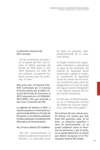 105
La Dirección Actuarial del
IESS concluye:
	 “En las condiciones actuales y
sin el aporte del 40% del Es-
tado, el déficit esperado del
Fondo de IVM hasta el año
2053 bordearía los USD 70
mil millones, únicamente ha-
brían recursos para los próxi-
mos 12 años.”
Más grave aún, la Empresa VOL-
RISK contratada por el Consejo
Directivo señala que el déficit ac-
tuarial del Fondo de Pensiones al
2015 alcanzaría los US $208.841
MILLONES, cifra que asciende a
dos veces al tamaño del PIB.
La objeción de eliminar el 40%, a
más de ocasionar el incremento ex-
ponencial del déficit en el Fondo de
Pensiones, es no haberlo sustituido,
o haber planteado inmediatamente
alternativas de financiamiento.
Así, el nuevo artículo 237 establece:
	 “Art. 237.- Financiamiento.- El
Estado ecuatoriano reconoce el
derecho a la seguridad social
de todas las personas, inde-
pendientemente de su situa-
ción laboral.
	 El Estado Central será respon-
sable subsidiario y garantizará
el pago de las pensiones del
Sistema de Seguridad Social
únicamente cuando el Institu-
to Ecuatoriano de Seguridad
Social no cuente con los recur-
sos económicos para cubrir las
obligaciones en curso de pago
del Seguro General Obligatorio
y del régimen especial del Se-
guro Social Campesino.
	 En este caso, se deberá incorpo-
rar en el Presupuesto General
del Estado los recursos respec-
tivos, aún sobre otros gastos.”.
De la lectura de este artículo pue-
do afirmar con certeza que este
texto NO garantiza nada. Al no
tener un esquema específico y
claro de financiamiento, no se
puede establecer cómo se finan-
cian las pensiones, y por lo tanto,
no se puede determinar el monto
que deberá incorporar en el Pre-
supuesto General del Estado.
CONSENSO ECUADOR: ONCE PROPUESTAS PARA EL DEBATE
Recuperar la Independencia y Autonomía del IESS
7
 