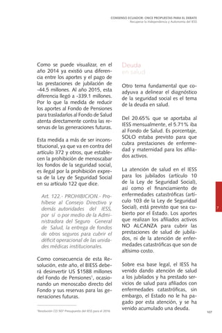 107
Como se puede visualizar, en el
año 2014 ya existió una diferen-
cia entre los aportes y el pago de
las prestaciones de jubilación de
-44.5 millones. Al año 2015, esta
diferencia llegó a -339.1 millones.
Por lo que la medida de reducir
los aportes al Fondo de Pensiones
para trasladarlos al Fondo de Salud
atenta directamente contra las re-
servas de las generaciones futuras.
Esta medida a más de ser incons-
titucional, ya que va en contra del
artículo 372 y otros, que estable-
cen la prohibición de menoscabar
los fondos de la seguridad social,
es ilegal por la prohibición expre-
sa de la Ley de Seguridad Social
en su artículo 122 que dice.
	 Art. 122.- PROHIBICION.- Pro-
híbese al Consejo Directivo y
demás autoridades del IESS,
por sí o por medio de la Admi-
nistradora del Seguro General
de Salud, la entrega de fondos
de otros seguros para cubrir el
déficit operacional de las unida-
des médicas institucionales.
Como consecuencia de esta Re-
solución, este año, el BIESS debe-
rá desinvertir US $1588 millones
del Fondo de Pensiones1
, ocasio-
nando un menoscabo directo del
Fondo y sus reservas para las ge-
neraciones futuras.
CONSENSO ECUADOR: ONCE PROPUESTAS PARA EL DEBATE
Recuperar la Independencia y Autonomía del IESS
7
Deuda
en salud
Otro tema fundamental que co-
adyuva a delinear el diagnóstico
de la seguridad social es el tema
de la deuda en salud.
Del 20.65% que se aportaba al
IESS mensualmente, el 5.71% iba
al Fondo de Salud. Es porcentaje,
SOLO estaba previsto para que
cubra prestaciones de enferme-
dad y maternidad para los afilia-
dos activos.
La atención de salud en el IESS
para los jubilados (artículo 10
de la Ley de Seguridad Social),
así como el financiamiento de
enfermedades catastróficas (artí-
culo 103 de la Ley de Seguridad
Social), está previsto que sea cu-
bierto por el Estado. Los aportes
que realizan los afiliados activos
NO ALCANZA para cubrir las
prestaciones de salud de jubila-
dos, ni de la atención de enfer-
medades catastróficas que son de
altísimo costo.
Sobre esa base legal, el IESS ha
venido dando atención de salud
a los jubilados y ha prestado ser-
vicios de salud para afiliados con
enfermedades catastróficas, sin
embargo, el Estado no le ha pa-
gado por esta atención, y se ha
venido acumulado una deuda.1
Resolución CD 507 Presupuesto del IESS para el 2016
 