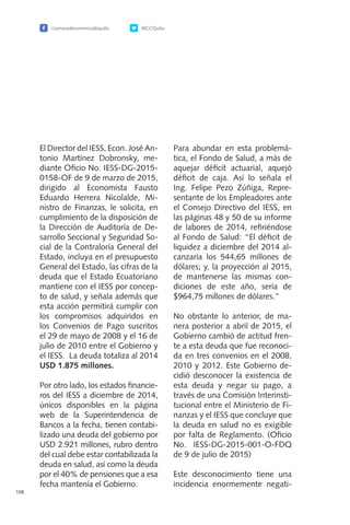 /camaradecomerciodequito @CCQuito
108
El Director del IESS, Econ. José An-
tonio Martínez Dobronsky, me-
diante Oficio No. IESS-DG-2015-
0158-OF de 9 de marzo de 2015,
dirigido al Economista Fausto
Eduardo Herrera Nicolalde, Mi-
nistro de Finanzas, le solicita, en
cumplimiento de la disposición de
la Dirección de Auditoría de De-
sarrollo Seccional y Seguridad So-
cial de la Contraloría General del
Estado, incluya en el presupuesto
General del Estado, las cifras de la
deuda que el Estado Ecuatoriano
mantiene con el IESS por concep-
to de salud, y señala además que
esta acción permitirá cumplir con
los compromisos adquiridos en
los Convenios de Pago suscritos
el 29 de mayo de 2008 y el 16 de
julio de 2010 entre el Gobierno y
el IESS. La deuda totaliza al 2014
USD 1.875 millones.
Por otro lado, los estados financie-
ros del IESS a diciembre de 2014,
únicos disponibles en la página
web de la Superintendencia de
Bancos a la fecha, tienen contabi-
lizado una deuda del gobierno por
USD 2.921 millones, rubro dentro
del cual debe estar contabilizada la
deuda en salud, así como la deuda
por el 40% de pensiones que a esa
fecha mantenía el Gobierno.
Para abundar en esta problemá-
tica, el Fondo de Salud, a más de
aquejar déficit actuarial, aquejó
déficit de caja. Así lo señala el
Ing. Felipe Pezo Zúñiga, Repre-
sentante de los Empleadores ante
el Consejo Directivo del IESS, en
las páginas 48 y 50 de su informe
de labores de 2014, refiriéndose
al Fondo de Salud: “El déficit de
liquidez a diciembre del 2014 al-
canzaría los 544,65 millones de
dólares; y, la proyección al 2015,
de mantenerse las mismas con-
diciones de este año, sería de
$964,75 millones de dólares.”
No obstante lo anterior, de ma-
nera posterior a abril de 2015, el
Gobierno cambió de actitud fren-
te a esta deuda que fue reconoci-
da en tres convenios en el 2008,
2010 y 2012. Este Gobierno de-
cidió desconocer la existencia de
esta deuda y negar su pago, a
través de una Comisión Interinsti-
tucional entre el Ministerio de Fi-
nanzas y el IESS que concluye que
la deuda en salud no es exigible
por falta de Reglamento. (Oficio
No. IESS-DG-2015-001-O-FDQ
de 9 de julio de 2015)
Este desconocimiento tiene una
incidencia enormemente negati-
 