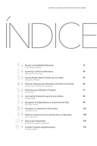 Revisar la Contabilidad Nacional
José Hidalgo Pallares
Aumentar la Reserva Monetaria
Mauricio Pozo Crespo
Nuevas Reglas Macro-Fiscales para Ecuador
Margarita Andrade
Reforma Tributaria que Recaude y Fomente la Inversión
Cámara de Comercio de Guayaquil
Reformas para Defender el Empleo
Luis Nuñez
Una Red de Protección para los más Pobres
Daniela Oleas
Recuperar la Independencia y Autonomía del IESS
Carmen Corral
Recuperar la Libertad de Información
Lolo Echeverría
Reforma Institucional de la Democracia y el Bienestar
César Montúfar
Educar para Emprender
Roberto Passailaigue Baquerizo
Ecuador Fortaleza Agroalimentaria
Christian Wahli
12
28
42
60
74
86
98
122
138
154
172
CONSENSO ECUADOR: ONCE PROPUESTAS PARA EL DEBATE
11
ÍNDICE
1
2
3
4
5
6
7
8
9
10
11
 
