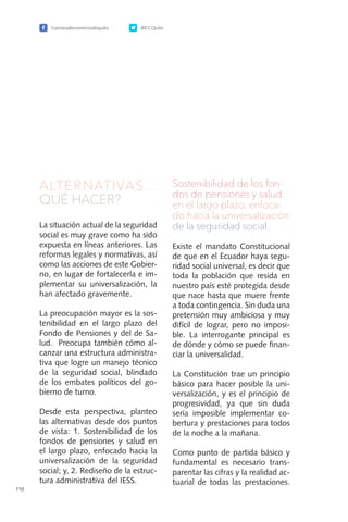 /camaradecomerciodequito @CCQuito
110
ALTERNATIVAS…
QUÉ HACER?
La situación actual de la seguridad
social es muy grave como ha sido
expuesta en líneas anteriores. Las
reformas legales y normativas, así
como las acciones de este Gobier-
no, en lugar de fortalecerla e im-
plementar su universalización, la
han afectado gravemente.
La preocupación mayor es la sos-
tenibilidad en el largo plazo del
Fondo de Pensiones y del de Sa-
lud. Preocupa también cómo al-
canzar una estructura administra-
tiva que logre un manejo técnico
de la seguridad social, blindado
de los embates políticos del go-
bierno de turno.
Desde esta perspectiva, planteo
las alternativas desde dos puntos
de vista: 1. Sostenibilidad de los
fondos de pensiones y salud en
el largo plazo, enfocado hacia la
universalización de la seguridad
social; y, 2. Rediseño de la estruc-
tura administrativa del IESS.
Sostenibilidad de los fon-
dos de pensiones y salud
en el largo plazo, enfoca-
do hacia la universalización
de la seguridad social
Existe el mandato Constitucional
de que en el Ecuador haya segu-
ridad social universal, es decir que
toda la población que resida en
nuestro país esté protegida desde
que nace hasta que muere frente
a toda contingencia. Sin duda una
pretensión muy ambiciosa y muy
difícil de lograr, pero no imposi-
ble. La interrogante principal es
de dónde y cómo se puede finan-
ciar la universalidad.
La Constitución trae un principio
básico para hacer posible la uni-
versalización, y es el principio de
progresividad, ya que sin duda
sería imposible implementar co-
bertura y prestaciones para todos
de la noche a la mañana.
Como punto de partida básico y
fundamental es necesario trans-
parentar las cifras y la realidad ac-
tuarial de todas las prestaciones.
 
