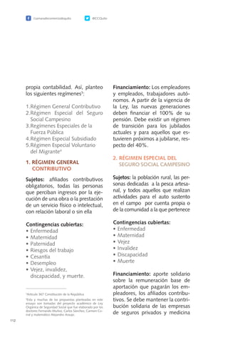 /camaradecomerciodequito @CCQuito
112
propia contabilidad. Así, planteo
los siguientes regímenes3
:
1.	Régimen General Contributivo
2.	Régimen Especial del Seguro
Social Campesino
3.	Regímenes Especiales de la
Fuerza Pública
4.	Régimen Especial Subsidiado
5.	Régimen Especial Voluntario
del Migrante4
1.	RÉGIMEN GENERAL
	CONTRIBUTIVO
Sujetos: afiliados contributivos
obligatorios, todas las personas
que perciban ingresos por la eje-
cución de una obra o la prestación
de un servicio físico o intelectual,
con relación laboral o sin ella
Contingencias cubiertas:
•	Enfermedad
•	Maternidad
•	Paternidad
•	Riesgos del trabajo
•	Cesantía
•	Desempleo
•	Vejez, invalidez,
	 discapacidad, y muerte.
Financiamiento: Los empleadores
y empleados, trabajadores autó-
nomos. A partir de la vigencia de
la Ley, las nuevas generaciones
deben financiar el 100% de su
pensión. Debe existir un régimen
de transición para los jubilados
actuales y para aquellos que es-
tuvieren próximos a jubilarse, res-
pecto del 40%.
2.	RÉGIMEN ESPECIAL DEL
	 SEGURO SOCIAL CAMPESINO
Sujetos: la población rural, las per-
sonas dedicadas a la pesca artesa-
nal, y todos aquellos que realizan
actividades para el auto sustento
en el campo por cuenta propia o
de la comunidad a la que pertenece
Contingencias cubiertas:
•	Enfermedad
•	Maternidad
•	Vejez
•	Invalidez
•	Discapacidad
•	Muerte
Financiamiento: aporte solidario
sobre la remuneración base de
aportación que pagarán los em-
pleadores, los afiliados contribu-
tivos. Se debe mantener la contri-
bución solidaria de las empresas
de seguros privados y medicina
3
Artículo 367 Constitución de la República
4
Esta y muchas de las propuestas planteadas en este
ensayo son tomadas del proyecto académico de Ley
Orgánica de Seguridad Social que fue elaborado por los
doctores Fernando Muñoz, Carlos Sánchez, Carmen Co-
rral y matemático Alejandro Araujo.
 