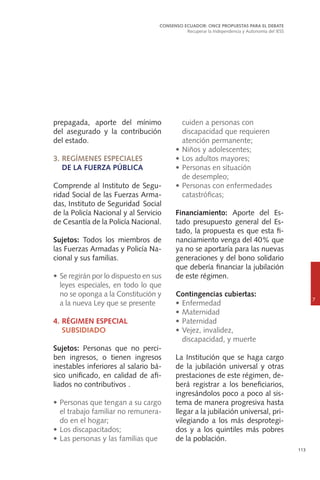113
prepagada, aporte del mínimo
del asegurado y la contribución
del estado.
3.	REGÍMENES ESPECIALES
	 DE LA FUERZA PÚBLICA
Comprende al Instituto de Segu-
ridad Social de las Fuerzas Arma-
das, Instituto de 	Seguridad Social
de la Policía Nacional y al Servicio
de Cesantía de la Policía Nacional.
Sujetos: Todos los miembros de
las Fuerzas Armadas y Policía Na-
cional y sus familias.
•	Se regirán por lo dispuesto en sus
leyes especiales, en todo lo que
no se oponga a la Constitución y
a la nueva Ley que se presente
4.	RÉGIMEN ESPECIAL
	SUBSIDIADO
Sujetos: Personas que no perci-
ben ingresos, o tienen ingresos
inestables inferiores al salario bá-
sico unificado, en calidad de afi-
liados no contributivos .
•	Personas que tengan a su cargo
el trabajo familiar no remunera-
do en el hogar;
•	Los discapacitados;
•	Las personas y las familias que
CONSENSO ECUADOR: ONCE PROPUESTAS PARA EL DEBATE
Recuperar la Independencia y Autonomía del IESS
7
cuiden a personas con
	 discapacidad que requieren
atención permanente;
•	Niños y adolescentes;
•	Los adultos mayores;
•	Personas en situación
	 de desempleo;
•	Personas con enfermedades
	catastróficas;
Financiamiento: Aporte del Es-
tado presupuesto general del Es-
tado, la propuesta es que esta fi-
nanciamiento venga del 40% que
ya no se aportaría para las nuevas
generaciones y del bono solidario
que debería financiar la jubilación
de este régimen.
Contingencias cubiertas:
•	Enfermedad
•	Maternidad
•	Paternidad
•	Vejez, invalidez,
	 discapacidad, y muerte
La Institución que se haga cargo
de la jubilación universal y otras
prestaciones de este régimen, de-
berá registrar a los beneficiarios,
ingresándolos poco a poco al sis-
tema de manera progresiva hasta
llegar a la jubilación universal, pri-
vilegiando a los más desprotegi-
dos y a los quintiles más pobres
de la población.
 