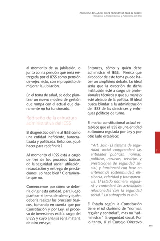 115
al momento de su jubilación, o
junto con la pensión que sería en-
tregada por el IESS como pensión
de vejez, esto, con el propósito de
mejorar la jubilación.
En el tema de salud, se debe plan-
tear un nuevo modelo de gestión
que rompa con el actual que cla-
ramente no ha funcionado.
Rediseño de la estructura
administrativa del IESS
El diagnóstico define al IESS como
una entidad ineficiente, burocra-
tizada y politizada. Entonces ¿qué
hacer para redefinirla?
Al momento el IESS está a cargo
de tres de los procesos básicos
de la seguridad social: afiliación,
recaudación y entrega de presta-
ciones. Lo hace bien? Ciertamen-
te que no.
Comencemos por cómo se debe-
ría dirigir esta entidad, para luego
plantear el tema de cómo y quién
debería realizar los procesos bási-
cos, tomando en cuenta que por
Constitución y por Ley, el proce-
so de inversiones está a cargo del
BIESS y cuyo análisis sería materia
de otro ensayo.
CONSENSO ECUADOR: ONCE PROPUESTAS PARA EL DEBATE
Recuperar la Independencia y Autonomía del IESS
7
Entonces, cómo y quién debe
administrar el IESS. Pienso que
alrededor de este tema puede ha-
ber un amplísimo debate. Lo ideal
sería que la dirección de dicha
Institución esté a cargo de profe-
sionales técnicos y que su manejo
esté alejado de la política. El ideal
busca blindar a la administración
del IESS de las directrices y enfo-
ques políticos de turno.
El marco constitucional actual es-
tablece que el IESS es una entidad
autónoma regulada por Ley y por
otro lado establece:
	 “Art. 368.- El sistema de segu-
ridad social comprenderá las
entidades públicas, normas,
políticas, recursos, servicios y
prestaciones de seguridad so-
cial, y funcionará con base en
criterios de sostenibilidad, efi-
ciencia, celeridad y transparen-
cia. El Estado normará, regula-
rá y controlará las actividades
relacionadas con la seguridad
social.” Lo subrayado es mío.
El Estado según la Constitución
tiene el rol clarísimo de “normar,
regular y controlar”, mas no “ad-
ministrar” la seguridad social. Por
lo tanto, si el Consejo Directivo
 