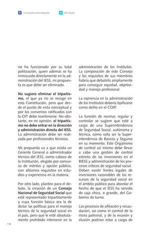 /camaradecomerciodequito @CCQuito
116
no ha funcionado por su total
politización, quien además se ha
inmiscuido directamente en la ad-
ministración del IESS, mi propues-
ta es que debe ser eliminado.
No sugiero eliminar el tripartis-
mo, el que ya no se recoge en
esta Constitución, pero que des-
de el punto de vista conceptual y
por los convenios ratificados con
la OIT debe mantenerse. No obs-
tante, en mi opinión, el tripartis-
mo no debe entrar en la dirección
y administración directa del IESS.
La administración debe ser reali-
zada por profesionales técnicos.
Mi propuesta va a que exista un
Gerente General o administrador
técnico del IESS, como cabeza de
la Institución, elegido por concur-
so de méritos y opción público,
con altísimos requisitos en estu-
dios y experiencia en la materia.
Por otro lado, planteo para el de-
bate, la creación de un Consejo
Nacional de Seguridad Social que
esté representado tripartitamente
y cuya función básica sea la de
dictar las políticas para el manejo
técnico de la seguridad social en
el país, pero que le esté absoluta-
mente prohibido intervenir en la
administración de los Institutos.
La composición de este Consejo
y los requisitos de sus miembros
habría que debatirlo ampliamente
para conseguir equidad, objetivi-
dad y manejo profesional.
La injerencia en la administración
de los Institutos debería tipificarse
como delito en el COIP.
La función de normar, regular y
controlar se sugiere que esté a
cargo de una Superintendencia
de Seguridad Social, autónoma y
técnica, como solía ser la Super-
intendencia de Bancos y Seguros
en su momento. Este Organismo
de control así mismo debe llevar
a cabo una gestión de control
estricto de las inversiones en el
BIESS y administración de los pro-
cesos críticos de seguridad social.
Deben existir límites legales de
inversiones razonables de los re-
cursos de la seguridad social en
el ámbito público para abordar el
hecho de que el IESS ha servido
de caja chica, o grande, del Go-
bierno de turno.
Los procesos de afiliación y recau-
dación, así como el control de la
mora patronal, y de la evasión y
elusión podrían estar a cargo de
 