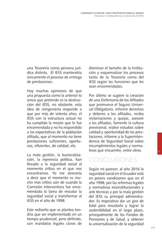 117
una Tesorería como persona jurí-
dica distinta. El IESS mantendría
únicamente el proceso de entrega
de prestaciones.
Hay muchas opiniones de que
una propuesta como la anterior lo
único que pretende es la destruc-
ción del IESS, no obstante, esta
idea de reingeniería responde a
que por más de setenta años, el
IESS con la estructura actual no
ha cumplido la misión que le fue
encomendada y no ha respondido
a las expectativas de la población
afiliada, que al momento no tiene
prestaciones suficientes, oportu-
nas, eficientes, de calidad, etc.
La mala gestión, la burocratiza-
ción, la injerencia política, han
llevado a la seguridad social al
momento crítico en el que nos
encontramos. Yo me atrevería
a decir que el momento es mu-
cho más crítico aún de cuando la
Comisión Interventora fue enco-
mendada la tarea de rescatar la
seguridad social y transformar al
IESS en el año de 1998.
Este rediseño que se plantea ten-
dría que ser implementado en un
tiempo prudencial, pero definido,
con mandatos legales claros de
CONSENSO ECUADOR: ONCE PROPUESTAS PARA EL DEBATE
Recuperar la Independencia y Autonomía del IESS
7
disminuir el tamaño de la Institu-
ción y esquematizar los procesos
tanto de la Tesorería como del
IESS según las funciones que les
sean encomendadas.
Por último se sugiere la creación
de una Defensoría de los Afiliados
que promueva el Seguro Univer-
sal Obligatorio, informe derechos
y deberes a los afiliados, reciba
reclamaciones y quejas, asesore
a los afiliados, fomente la cultura
previsional, realice estudios sobre
calidad y oportunidad de las pres-
taciones, informe a la Superinten-
dencia de Seguridad Social sobre
incumplimientos legales y norma-
tivos que encuentre, entre otros.
CONCLUSIONES:
Según mi parecer, al año 2016 la
seguridad social en el Ecuador está
en peores condiciones que en el
año 1998, por las reformas legales
y normativas inconstitucionales y
anti técnicas y por la mala gestión
del IESS su principal administra-
dor. Es imperativo dar un giro de
total para rescatarla y lograr la
sostenibilidad en el largo plazo,
principalmente de los Fondos de
Pensiones y de Salud, y obtener
la universalización de la seguridad
 
