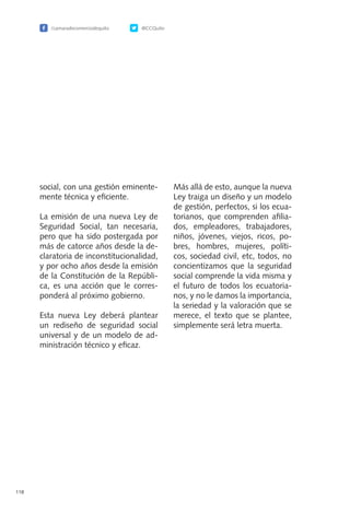 /camaradecomerciodequito @CCQuito
118
social, con una gestión eminente-
mente técnica y eficiente.
La emisión de una nueva Ley de
Seguridad Social, tan necesaria,
pero que ha sido postergada por
más de catorce años desde la de-
claratoria de inconstitucionalidad,
y por ocho años desde la emisión
de la Constitución de la Repúbli-
ca, es una acción que le corres-
ponderá al próximo gobierno.
Esta nueva Ley deberá plantear
un rediseño de seguridad social
universal y de un modelo de ad-
ministración técnico y eficaz.
Más allá de esto, aunque la nueva
Ley traiga un diseño y un modelo
de gestión, perfectos, si los ecua-
torianos, que comprenden afilia-
dos, empleadores, trabajadores,
niños, jóvenes, viejos, ricos, po-
bres, hombres, mujeres, políti-
cos, sociedad civil, etc, todos, no
concientizamos que la seguridad
social comprende la vida misma y
el futuro de todos los ecuatoria-
nos, y no le damos la importancia,
la seriedad y la valoración que se
merece, el texto que se plantee,
simplemente será letra muerta.
 