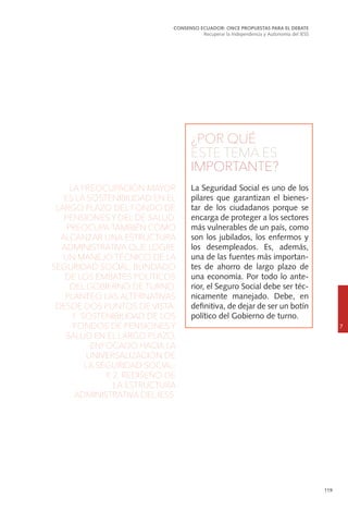 119
¿POR QUÉ
ESTE TEMA ES
IMPORTANTE?
La Seguridad Social es uno de los
pilares que garantizan el bienes-
tar de los ciudadanos porque se
encarga de proteger a los sectores
más vulnerables de un país, como
son los jubilados, los enfermos y
los desempleados. Es, además,
una de las fuentes más importan-
tes de ahorro de largo plazo de
una economía. Por todo lo ante-
rior, el Seguro Social debe ser téc-
nicamente manejado. Debe, en
definitiva, de dejar de ser un botín
político del Gobierno de turno.
CONSENSO ECUADOR: ONCE PROPUESTAS PARA EL DEBATE
Recuperar la Independencia y Autonomía del IESS
7
LA PREOCUPACIÓN MAYOR
ES LA SOSTENIBILIDAD EN EL
LARGO PLAZO DEL FONDO DE
PENSIONES Y DEL DE SALUD.
PREOCUPA TAMBIÉN CÓMO
ALCANZAR UNA ESTRUCTURA
ADMINISTRATIVA QUE LOGRE
UN MANEJO TÉCNICO DE LA
SEGURIDAD SOCIAL, BLINDADO
DE LOS EMBATES POLÍTICOS
DEL GOBIERNO DE TURNO.
PLANTEO LAS ALTERNATIVAS
DESDE DOS PUNTOS DE VISTA:
1. SOSTENIBILIDAD DE LOS
FONDOS DE PENSIONES Y
SALUD EN EL LARGO PLAZO,
ENFOCADO HACIA LA
UNIVERSALIZACIÓN DE
LA SEGURIDAD SOCIAL;
Y, 2. REDISEÑO DE
LA ESTRUCTURA
ADMINISTRATIVA DEL IESS.
 