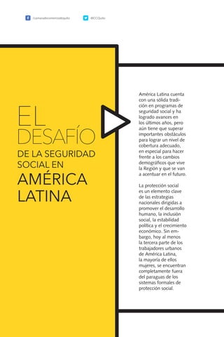 120
América Latina cuenta
con una sólida tradi-
ción en programas de
seguridad social y ha
logrado avances en
los últimos años, pero
aún tiene que superar
importantes obstáculos
para lograr un nivel de
cobertura adecuado,
en especial para hacer
frente a los cambios
demográficos que vive
la Región y que se van
a acentuar en el futuro.
La protección social
es un elemento clave
de las estrategias
nacionales dirigidas a
promover el desarrollo
humano, la inclusión
social, la estabilidad
política y el crecimiento
económico. Sin em-
bargo, hoy al menos
la tercera parte de los
trabajadores urbanos
de América Latina,
la mayoría de ellos
mujeres, se encuentran
completamente fuera
del paraguas de los
sistemas formales de
protección social.
EL
DESAFÍO
DE LA SEGURIDAD
SOCIAL EN
AMÉRICA
LATINA
/camaradecomerciodequito @CCQuito
 