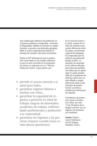 121
Una inadecuada cobertura de protección so-
cial genera pobreza e inseguridad , ensancha
la desigualdad, debilita la inversión en capital
humano, y provoca una demanda agregada
débil, lo cual es especialmente dañino en
tiempos de recesión o de lento crecimiento.
Desde la OIT defendemos que la protec-
ción social debe ser de amplia cobertura,
lo que ha sido resumido en la propuesta
de contar en cada país con un “Piso de
Protección Social” cuyos pilares son:
En el caso del acceso a
la salud, aunque los ni-
veles de cobertura pre-
sentan diferencias entre
los países, el promedio
regional de trabajado-
res amparados por los
sistemas de protección
bordea el 60%. La
situación ha mejorado
en las últimas décadas,
pero esta tasa también
nos indica que en pleno
siglo 21 parte conside-
rable de la población de
América Latina aún no
está afiliada a ningún
sistema de salud y esta
situación de despro-
tección aumenta a
medida que disminuyen
los ingresos.
Si hablamos de protec-
ción social a familias
con niños, tan solo
12 de 30 países de la
Región cuentan con un
régimen de prestacio-
nes familiares.
Fuente: Organi-
zación Internacio-
nal del Trabajo,
Elizabeth Tinoco
CONSENSO ECUADOR: ONCE PROPUESTAS PARA EL DEBATE
Recuperar la Independencia y Autonomía del IESS
7
•	 permitir el acceso esencial a la
salud para todos,
•	 garantizar ingresos básicos a
familias con niños,
•	 garantizar la seguridad de in-
gresos a personas en edad de
trabajar (seguro de desempleo,
accidentes de trabajo, enferme-
dades profesionales y protección
a la maternidad)
•	 garantizar los ingresos a las per-
sonas mayores cuando cesan su
vida laboral (pensiones)
 
