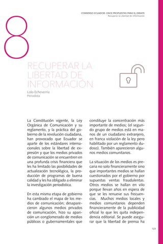 La Constitución vigente, la Ley
Orgánica de Comunicación y su
reglamento, y la práctica del go-
bierno de la revolución ciudadana,
han provocado que Ecuador se
aparte de los estándares interna-
cionales sobre la libertad de ex-
presión y que los medios privados
de comunicación se encuentren en
una profunda crisis financiera que
les ha limitado las posibilidades de
actualización tecnológica, la pro-
ducción de programas de buena
calidad y les ha obligado a eliminar
la investigación periodística.
En esta misma etapa de gobierno
ha cambiado el mapa de los me-
dios de comunicación; desapare-
cieron algunos medios privados
de comunicación, hizo su apari-
ción un conglomerado de medios
públicos o gubernamentales que
CONSENSO ECUADOR: ONCE PROPUESTAS PARA EL DEBATE
Recuperar la Libertad de Información
123
8RECUPERAR LA
LIBERTAD DE
INFORMACIÓN
Lolo Echeverría
Periodista
constituye la concentración más
importante de medios; (el segun-
do grupo de medios está en ma-
nos de un ciudadano extranjero,
en franca violación de la ley pero
habilitado por un reglamento du-
doso). También aparecieron algu-
nos medios comunitarios.
La situación de los medios es pre-
caria no solo financieramente sino
que importantes medios se hallan
cuestionados por el gobierno por
supuestas ventas fraudulentas.
Otros medios se hallan en vilo
porque llevan años en espera de
que se les renueve sus frecuen-
cias. Muchos medios locales y
medios comunitarios dependen
financieramente de la publicidad
oficial lo que les quita indepen-
dencia editorial. Se puede asegu-
rar que la libertad de prensa ha
 