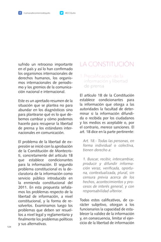 /camaradecomerciodequito @CCQuito
124
sufrido un retroceso importante
en el país y así lo han confirmado
los organismos internacionales de
derechos humanos, los organis-
mos internacionales de periodis-
mo y los gremios de la comunica-
ción nacional e internacional.
Este es un apretado resumen de la
situación que se plantea no para
abundar en los diagnósticos sino
para plantearse qué es lo que de-
bemos cambiar y cómo podemos
hacerlo para recuperar la libertad
de prensa y los estándares inter-
nacionales en comunicación.
El problema de la libertad de ex-
presión se inició con la aprobación
de la Constitución de Montecris-
ti, concretamente del artículo 18
que establece condicionantes
para la información. El segundo
problema constitucional es la de-
claratoria de la información como
servicio público introducido en
la enmienda constitucional del
2011. En esta propuesta señala-
mos los problemas respecto de la
libertad de información, a nivel
constitucional, y la forma de re-
solverlos. Examinamos luego los
problemas que deben ser resuel-
tos a nivel legal y reglamentario y
finalmente los problemas políticos
y sus alternativas.
LA CONSTITUCIÓN
1.	Precalificación de la
información y libertad   
de prensa
El artículo 18 de la Constitución
establece condicionantes para
la información que otorga a las
autoridades la facultad de deter-
minar si la información difundi-
da o recibida por los ciudadanos
y los medios es aceptable o, por
el contrario, merece sanciones. El
art. 18 dice en la parte pertinente:
	 Art. 18.- Todas las personas, en
forma individual o colectiva,
tienen derecho a:
	 1. Buscar, recibir, intercambiar,
producir y difundir informa-
ción veraz, verificada, oportu-
na, contextualizada, plural, sin
censura previa acerca de los
hechos, acontecimientos y pro-
cesos de interés general, y con
responsabilidad ulterior.
Todos estos calificativos, de ca-
rácter subjetivo, otorgan a los
funcionarios la capacidad de esta-
blecer la validez de la información
y, en consecuencia, limitar el ejer-
cicio de la libertad de información
 