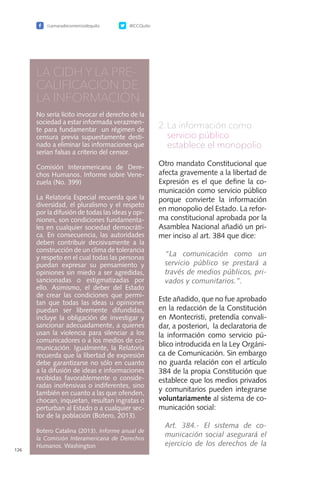 /camaradecomerciodequito @CCQuito
126
LA CIDH Y LA PRE-
CALIFICACIÓN DE
LA INFORMACIÓN
No sería lícito invocar el derecho de la
sociedad a estar informada verazmen-
te para fundamentar un régimen de
censura previa supuestamente desti-
nado a eliminar las informaciones que
serían falsas a criterio del censor.
Comisión Interamericana de Dere-
chos Humanos. Informe sobre Vene-
zuela (No. 399)
La Relatoría Especial recuerda que la
diversidad, el pluralismo y el respeto
por la difusión de todas las ideas y opi-
niones, son condiciones fundamenta-
les en cualquier sociedad democráti-
ca. En consecuencia, las autoridades
deben contribuir decisivamente a la
construcción de un clima de tolerancia
y respeto en el cual todas las personas
puedan expresar su pensamiento y
opiniones sin miedo a ser agredidas,
sancionadas o estigmatizadas por
ello. Asimismo, el deber del Estado
de crear las condiciones que permi-
tan que todas las ideas u opiniones
puedan ser libremente difundidas,
incluye la obligación de investigar y
sancionar adecuadamente, a quienes
usan la violencia para silenciar a los
comunicadores o a los medios de co-
municación. Igualmente, la Relatoría
recuerda que la libertad de expresión
debe garantizarse no sólo en cuanto
a la difusión de ideas e informaciones
recibidas favorablemente o conside-
radas inofensivas o indiferentes, sino
también en cuanto a las que ofenden,
chocan, inquietan, resultan ingratas o
perturban al Estado o a cualquier sec-
tor de la población (Botero, 2013).
Botero Catalina (2013). Informe anual de
la Comisión Interamericana de Derechos
Humanos. Washington
2.	La información como
servicio público
	 establece el monopolio
Otro mandato Constitucional que
afecta gravemente a la libertad de
Expresión es el que define la co-
municación como servicio público
porque convierte la información
en monopolio del Estado. La refor-
ma constitucional aprobada por la
Asamblea Nacional añadió un pri-
mer inciso al art. 384 que dice:
	“La comunicación como un
servicio público se prestará a
través de medios públicos, pri-
vados y comunitarios.”.
Este añadido, que no fue aprobado
en la redacción de la Constitución
en Montecristi, pretendía convali-
dar, a posteriori, la declaratoria de
la información como servicio pú-
blico introducida en la Ley Orgáni-
ca de Comunicación. Sin embargo
no guarda relación con el artículo
384 de la propia Constitución que
establece que los medios privados
y comunitarios pueden integrarse
voluntariamente al sistema de co-
municación social:
	 Art. 384.- El sistema de co-
municación social asegurará el
ejercicio de los derechos de la
 