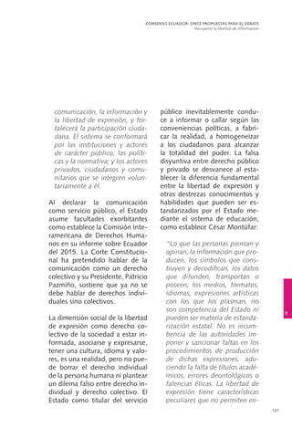 127
público inevitablemente condu-
ce a informar o callar según las
conveniencias políticas, a fabri-
car la realidad, a homogeneizar
a los ciudadanos para alcanzar
la totalidad del poder. La falsa
disyuntiva entre derecho público
y privado se desvanece al esta-
blecer la diferencia fundamental
entre la libertad de expresión y
otras destrezas conocimientos y
habilidades que pueden ser es-
tandarizados por el Estado me-
diante el sistema de educación,
como establece César Montúfar:
	 “Lo que las personas piensan y
opinan; la información que pro-
ducen, los símbolos que cons-
truyen y decodifican, los datos
que difunden, transportan o
poseen; los medios, formatos,
idiomas, expresiones artísticas
con los que los plasman, no
son competencia del Estado ni
pueden ser materia de estanda-
rización estatal. No es incum-
bencia de las autoridades im-
poner y sancionar faltas en los
procedimientos de producción
de dichas expresiones, adu-
ciendo la falta de títulos acadé-
micos, errores deontológicos o
falencias éticas. La libertad de
expresión tiene características
peculiares que no permiten en-
comunicación, la información y
la libertad de expresión, y for-
talecerá la participación ciuda-
dana. El sistema se conformará
por las instituciones y actores
de carácter público, las políti-
cas y la normativa; y los actores
privados, ciudadanos y comu-
nitarios que se integren volun-
tariamente a él.
Al declarar la comunicación
como servicio público, el Estado
asume facultades exorbitantes
como establece la Comisión Inte-
ramericana de Derechos Huma-
nos en su informe sobre Ecuador
del 2015. La Corte Constitucio-
nal ha pretendido hablar de la
comunicación como un derecho
colectivo y su Presidente, Patricio
Pazmiño, sostiene que ya no se
debe hablar de derechos indivi-
duales sino colectivos.
La dimensión social de la libertad
de expresión como derecho co-
lectivo de la sociedad a estar in-
formada, asociarse y expresarse,
tener una cultura, idioma y valo-
res, es una realidad, pero no pue-
de borrar el derecho individual
de la persona humana ni plantear
un dilema falso entre derecho in-
dividual y derecho colectivo. El
Estado como titular del servicio
CONSENSO ECUADOR: ONCE PROPUESTAS PARA EL DEBATE
Recuperar la libertad de información
8
 
