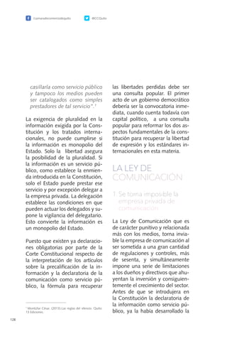 /camaradecomerciodequito @CCQuito
128
casillarla como servicio público
y tampoco los medios pueden
ser catalogados como simples
prestadores de tal servicio”.1
La exigencia de pluralidad en la
información exigida por la Cons-
titución y los tratados interna-
cionales, no puede cumplirse si
la información es monopolio del
Estado. Solo la libertad asegura
la posibilidad de la pluralidad. Si
la información es un servicio pú-
blico, como establece la enmien-
da introducida en la Constitución,
solo el Estado puede prestar ese
servicio y por excepción delegar a
la empresa privada. La delegación
establece las condiciones en que
pueden actuar los delegados y su-
pone la vigilancia del delegatario.
Esto convierte la información es
un monopolio del Estado.
Puesto que existen ya declaracio-
nes obligatorias por parte de la
Corte Constitucional respecto de
la interpretación de los artículos
sobre la precalificación de la in-
formación y la declaratoria de la
comunicación como servicio pú-
blico, la fórmula para recuperar
las libertades perdidas debe ser
una consulta popular. El primer
acto de un gobierno democrático
debería ser la convocatoria inme-
diata, cuando cuenta todavía con
capital político, a una consulta
popular para reformar los dos as-
pectos fundamentales de la cons-
titución para recuperar la libertad
de expresión y los estándares in-
ternacionales en esta materia.
LA LEY DE
COMUNICACIÓN
1.	Se torna imposible la
empresa privada de
comunicación
La Ley de Comunicación que es
de carácter punitivo y relacionada
más con los medios, torna invia-
ble la empresa de comunicación al
ser sometida a una gran cantidad
de regulaciones y controles, más
de sesenta, y simultáneamente
impone una serie de limitaciones
a los dueños y directivos que ahu-
yentan la inversión y consiguien-
temente el crecimiento del sector.
Antes de que se introdujera en
la Constitución la declaratoria de
la información como servicio pú-
blico, ya la había desarrollado la
1
Montúfar César. (2013).Las reglas del silencio. Quito:
13 Ediciones.
 