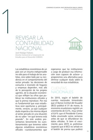 Las estadísticas económicas de un
país son un insumo indispensable
no sólo para el trabajo de los ana-
listas, sino sobre todo por su inci-
dencia en el comportamiento del
sector privado: las decisiones de
consumo e inversión de hogares
y empresas dependen, más allá
de la percepción de los propios
agentes, de la situación económi-
ca que reflejen las cifras que pu-
blican las instituciones oficiales y
que la prensa reproduce. Por eso
es fundamental que esas estadís-
ticas sean oportunas y, principal-
mente, veraces, ya que cualquier
duda respecto a las mismas dejará
al sector privado en una situación
de no saber “en qué terreno está
pisando”. En este análisis pre-
sentamos brevemente los cues-
tionamientos que tenemos sobre
algunas estadísticas económicas
oficiales –cuestionamientos que
CONSENSO ECUADOR: ONCE PROPUESTAS PARA EL DEBATE
Revisar la Contabilidad Nacional
13
1REVISAR LA
CONTABILIDAD
NACIONAL
José Hidalgo Pallares
Director General de la Corporación de
Estudios para el Desarrollo CORDES
esperamos que las instituciones
a cargo de producir esa informa-
ción sean capaces de aclarar– y
proponemos una alternativa para
eliminar cualquier duda sobre la
veracidad de esas estadísticas.
CUENTAS
NACIONALES
En 2015, según el boletín de
cuentas nacionales trimestrales
que el Banco Central del Ecuador
(BCE) publicó el 31 de marzo, la
economía ecuatoriana registró un
crecimiento de 0,3%, muy similar
al 0,4% que el Presidente Correa
había anunciado varias semanas
antes de que se difundieran los
datos oficiales. Si bien el creci-
miento para 2015 es preliminar
(aspecto que el BCE no señaló en
el boletín de prensa que publicó
 