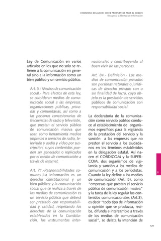 129
Ley de Comunicación en varios
artículos en los que no solo se re-
fieren a la comunicación en gene-
ral sino a la información como un
bien público y un servicio público.
	 Art. 5.- Medios de comunicación
social.- Para efectos de esta ley,
se consideran medios de comu-
nicación social a las empresas,
organizaciones públicas, priva-
das y comunitarias, así como a
las personas concesionarias de
frecuencias de radio y televisión,
que prestan el servicio público
de comunicación masiva que
usan como herramienta medios
impresos o servicios de radio, te-
levisión y audio y vídeo por sus-
cripción, cuyos contenidos pue-
den ser generados o replicados
por el medio de comunicación a
través de internet.
	 Art. 71.-Responsabilidades co-
munes.-La información es un
derecho constitucional y un
bien público; y la comunicación
social que se realiza a través de
los medios de comunicación es
un servicio público que deberá
ser prestado con responsabili-
dad y calidad, respetando los
derechos de la comunicación
establecidos en la Constitu-
ción, los instrumentos inter-
nacionales y contribuyendo al
buen vivir de las personas.
	 Art. 84.- Definición.- Los me-
dios de comunicación privados
son personas naturales o jurídi-
cas de derecho privado con o
sin finalidad de lucro, cuyo ob-
jeto es la prestación de servicios
públicos de comunicación con
responsabilidad social.
La declaratoria de la comunica-
ción como servicio público condu-
ce al establecimiento de organis-
mos específicos para la vigilancia
de la prestación del servicio y la
sanción a las empresas que no
presten el servicio a los ciudada-
nos en los términos establecidos
en la delegación estatal. Así na-
cen el CORDICOM y la SUPER-
COM, dos organismos de vigi-
lancia y sanción a los medios de
comunicación y a los periodistas.
Cuando la ley define a los medios
de comunicación (Art. 5), como
“empresas que prestan el servicio
público de comunicación masiva”
y la tarea de la ley regular los con-
tenidos comunicacionales (Art.3),
es decir “todo tipo de información
u opinión que se produzca, reci-
ba, difunda e intercambie a través
de los medios de comunicación
social”, se delata la intención de
CONSENSO ECUADOR: ONCE PROPUESTAS PARA EL DEBATE
Recuperar la libertad de información
8
 