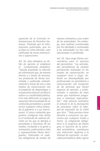 131
expresión de la Comisión In-
teramericana de Derechos Hu-
manos. Pretende que la infor-
maciones publicadas, que no
se base en cifras oficiales, sean
calificadas de meras estimacio-
nes o suposiciones.
	 Art. 26. Que introduce un de-
lito de opinión al establecer
el Linchamiento mediático.
“Queda prohibida la difusión
de información que, de manera
directa o a través de terceros,
sea producida de forma con-
certada y publicada reiterati-
vamente a través de uno o más
medios de comunicación con
el propósito de desprestigiar a
una persona natural o jurídica o
reducir su credibilidad pública.
Con esta definición se juzga la
supuesta intencionalidad de un
contenido periodístico y puede
incluir cualquier crítica reitera-
da al gobierno o a sus funcio-
narios. El único contenido que
pudiera configurar este delito
es el contenido de cadenas ofi-
ciales en las que se denigra a
periodistas o directivos de los
medios, incitando a la gente a
rechazarlos, publicando su foto
y superponiendo títulos deni-
grantes. Publicados en cade-
nas obligatorias de medios de
manera reiterativa y por orden
de las autoridades. Sin embar-
go, esas cadenas cuestionadas
por los afectados y reclamadas
a las autoridades no han sido
sancionadas ni prohibidas.
	 Art. 42. Que exige títulos uni-
versitarios para el ejercicio
del periodismo. “Las activida-
des periodísticas de carácter
permanente realizadas en los
medios de comunicación, en
cualquier nivel o cargo, de-
berán ser desempeñadas por
profesionales en periodismo o
comunicación, con excepción
de las personas que tienen
espacios de opinión, y profe-
sionales o expertos de otras
ramas que mantienen progra-
mas o columnas especializa-
das”. Este artículo contradice
el artículo 6 de la declaración
de principios sobre la liber-
tad de expresión de la CIDH
que dice: “Toda persona tiene
derecho a comunicar sus opi-
niones por cualquier medio y
forma. La colegiación obliga-
toria o la exigencia de títulos
para el ejercicio de la activi-
dad periodística, constituyen
una restricción ilegítima a la
libertad de expresión. La acti-
vidad periodística debe regirse
CONSENSO ECUADOR: ONCE PROPUESTAS PARA EL DEBATE
Recuperar la libertad de información
8
 