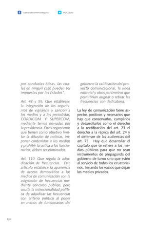 /camaradecomerciodequito @CCQuito
132
por conductas éticas, las cua-
les en ningún caso pueden ser
impuestas por los Estados”.
	 Art. 48 y 55. Que establecen
la integración de los organis-
mos de vigilancia y sanción a
los medios y a los periodistas,
CORDICOM Y SUPERCOM,
mediante ternas enviadas por
la presidencia. Estos organismos
que tienen como objetivo limi-
tar la difusión de noticias, im-
poner contenidos a los medios
y prohibir la crítica a los funcio-
narios, deben ser eliminados.
	 Art. 110. Que regula la adju-
dicación de frecuencias. Este
artículo establece la apariencia
de acceso democrático a los
medios de comunicación con la
asignación de frecuencias me-
diante concurso público, pero
oculta la intencionalidad políti-
ca de adjudicar las frecuencias
con criterio político al poner
en manos de funcionarios del
gobierno la calificación del pro-
yecto comunicacional, la línea
editorial y otros parámetros que
permitirían asignar o retirar las
frecuencias con dedicatoria.
La ley de comunicación tiene as-
pectos positivos y necesarios que
hay que conservarlos, cumplirlos
y desarrollarlos como el derecho
a la rectificación del art. 23 el
derecho a la réplica del art. 24 y
el defensor de las audiencias del
art. 73. Hay que desarrollar el
capítulo que se refiere a los me-
dios públicos para que no sean
instrumentos de propaganda del
gobierno de turno sino que estén
al servicio de todos los ecuatoria-
nos, llenando los vacíos que dejan
los medios privados.
 