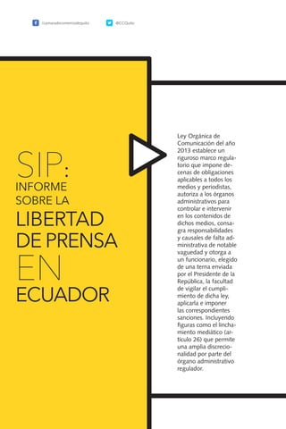 134
Ley Orgánica de
Comunicación del año
2013 establece un
riguroso marco regula-
torio que impone de-
cenas de obligaciones
aplicables a todos los
medios y periodistas,
autoriza a los órganos
administrativos para
controlar e intervenir
en los contenidos de
dichos medios, consa-
gra responsabilidades
y causales de falta ad-
ministrativa de notable
vaguedad y otorga a
un funcionario, elegido
de una terna enviada
por el Presidente de la
República, la facultad
de vigilar el cumpli-
miento de dicha ley,
aplicarla e imponer
las correspondientes
sanciones. Incluyendo
figuras como el lincha-
miento mediático (ar-
tículo 26) que permite
una amplia discrecio-
nalidad por parte del
órgano administrativo
regulador.
/camaradecomerciodequito @CCQuito
SIP:
INFORME
SOBRE LA
LIBERTAD
DE PRENSA
EN
ECUADOR
 