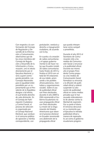 135
Con respecto a la con-
formación del Consejo
de Regulación y De-
sarrollo de la Informa-
ción y Comunicación,
observamos que de
los cinco miembros del
Consejo de Regula-
ción y Desarrollo de la
Información y Comu-
nicación, uno es electo
directamente por el
Ejecutivo Nacional, y
será a quien corres-
ponda presidirlo. Los
Consejos Nacionales
para la Igualdad están
presididos por un re-
presentante que el Pre-
sidente de la República
designe a tal efecto,
el cual tendrá derecho
de voto dirimente. En
el Consejo de Parti-
cipación Ciudadana
y Control Social, el
proceso de selección
es organizado por
el Consejo Nacional
Electoral, que conduci-
rá el concurso público
de oposición y méritos
correspondiente, con
postulación, veeduría y
derecho a impugnación
ciudadana, de acuerdo
con la ley.
En cuanto a la creación
de radios comunitarias
y el apoyo guberna-
mental es de hacer no-
tar que Ecuador instaló
20 radios comunitarias
hasta finales de 2013 y
finaliza el 2015 con un
total de 54 estaciones
de esa índole, priori-
zando a los pueblos
afroecuatorianos, mon-
tubios y organizaciones
sociales. Sobre el uso
de publicidad oficial
con fines electorales,
durante el año 2009 la
OEA recomendó al Go-
bierno Ecuatoriano no
usar propaganda oficial
con fines electorales.
La misión de la Orga-
nización de Estados
Americanos que obser-
vó el proceso electoral
en Ecuador recomendó
una abstención de la
propaganda oficial
que pueda interpre-
tarse como campañ
a proselitista.
Durante el año 2012 el
Secretario de Comu-
nicación retó a los
medios de Comunica-
ción Social a renunciar
a la publicidad oficial.
Durante ese mismo
año el propio Presi-
dente Correa propu-
so a los medios de
Comunicación Social
formalizar su renuncia
a la difusión de publi-
cidad oficial y ordenó
suspender la colo-
cación de publicidad
oficial en varios medios
privados que le han
acusado reiteradamen-
te de atentar contra la
libertad de expresión.
Por su parte el diario
El Universo denunció
en su momento que
el Ejecutivo le retiraba
publicidad oficial a
manera de represalia.
Es así como el gobierno
ecuatoriano progresi-
CONSENSO ECUADOR: ONCE PROPUESTAS PARA EL DEBATE
Recuperar la libertad de información
8
 