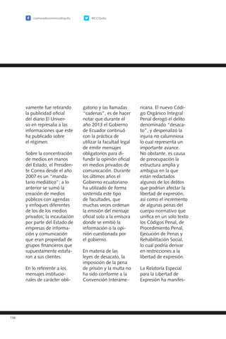 /camaradecomerciodequito @CCQuito
136
vamente fue retirando
la publicidad oficial
del diario El Univer-
so en represalia a las
informaciones que este
ha publicado sobre
el régimen.
Sobre la concentración
de medios en manos
del Estado, el Presiden-
te Correa desde el año
2007 es un “manda-
tario mediático”; a lo
anterior se sumó la
creación de medios
públicos con agendas
y enfoques diferentes
de los de los medios
privados; la incautación
por parte del Estado de
empresas de informa-
ción y comunicación
que eran propiedad de
grupos financieros que
supuestamente estafa-
ron a sus clientes.
En lo referente a los
mensajes institucio-
nales de carácter obli-
gatorio y las llamadas
“cadenas”, es de hacer
notar que durante el
año 2013 el Gobierno
de Ecuador continuó
con la práctica de
utilizar la facultad legal
de emitir mensajes
obligatorios para di-
fundir la opinión oficial
en medios privados de
comunicación. Durante
los últimos años el
Gobierno ecuatoriano
ha utilizado de forma
sostenida este tipo
de facultades, que
muchas veces ordenan
la emisión del mensaje
oficial solo a la emisora
donde se emitió la
información o la opi-
nión cuestionada por
el gobierno.
En materia de las
leyes de desacato, la
imposición de la pena
de prisión y la multa no
ha sido conforme a la
Convención Interame-
ricana. El nuevo Códi-
go Orgánico Integral
Penal derogó el delito
denominado “desaca-
to”, y despenalizó la
injuria no calumniosa
lo cual representa un
importante avance.
No obstante, es causa
de preocupación la
estructura amplia y
ambigua en la que
están redactados
algunos de los delitos
que podrían afectar la
libertad de expresión,
así como el incremento
de algunas penas del
cuerpo normativo que
unifica en un solo texto
los Códigos Penal, de
Procedimiento Penal,
Ejecución de Penas y
Rehabilitación Social,
lo cual podría derivar
en restricciones a la
libertad de expresión.
La Relatoría Especial
para la Libertad de
Expresión ha manifes-
 