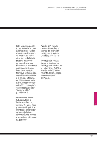 137
tado su preocupación
sobre las declaraciones
del Presidente Rafael
Correa en referencia a
los medios de comu-
nicación. La Relatoría
Especial ha adverti-
do que, de manera
frecuente, el Presidente
dedica cerca de una
hora de su espacio
televisivo semanal para
descalificar duramente
a la prensa, y tildarla,
en diversas oportuni-
dades, de ser “conspi-
rador[a]”, “corrupta”,
“desestabilizador[a]”,
“irresponsable”
y “mentirosa”.
De la misma forma,
habría invitado a
la ciudadanía a no
comprar los periódicos
y amenazado pública-
mente con emprender
acciones judiciales
contra algunos medios
y periodistas críticos de
su gobierno.
Fuente: SIP: Estudio
comparativo sobre la
libertad de expresión
en Argentina, Bolivia,
Ecuador y Venezuela.
Investigación realiza-
da por el Instituto de
Investigación Jurídica de
la Universidad Católica
Andrés Bello, o reque-
rimiento de la Sociedad
Interoamericana
de Prensa.
CONSENSO ECUADOR: ONCE PROPUESTAS PARA EL DEBATE
Recuperar la libertad de información
8
 