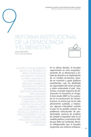 LA ESTRUCTURA AUTORITARIA
DEL ACTUAL RÉGIMEN HA
SIDO CONSTRUIDA NO
SOLAMENTE A PARTIR DE
LA PARTE ORGÁNICA DE
LA CONSTITUCIÓN DE
2008, SINO TAMBIÉN DE
DECENAS DE CUERPOS
NORMATIVOS EN LOS
QUE SE INCORPORARON
DISPOSICIONES
SECUNDARIAS TENDENTES
A SOCAVAR DERECHOS
Y LIBERTADES, EVITAR EL
CONTROL DE LOS ACTOS
DEL GOBIERNO, SOBRE
REGULAR E INTERVENIR EN
TODOS LOS ÁMBITOS DE LA
VIDA ECONÓMICA Y SOCIAL
Y SOBRE EXTENDER LAS
FACULTADES DE RECTORÍA
DEL PRESIDENTE DE
LA REPÚBLICA.
CONSENSO ECUADOR: ONCE PROPUESTAS PARA EL DEBATE
Reforma Institucional de la Democracia y el Bienestar
139
9REFORMA INSTITUCIONAL
DE LA DEMOCRACIA
Y EL BIENESTAR
César Montúfar
Ph D. Ciencias Políticas
En la última década, el Ecuador
experimentó un serio resquebra-
jamiento de su democracia y Es-
tado de derecho y la implantación
de un modelo económico, basa-
do en inversión y gasto públicos
exorbitantes, que ha debilitado
las capacidades del sector privado
y sobre endeudado el país. Hoy,
incluso, el propio esquema de do-
larización se encuentra en riesgo.
Si bien desde 2007 se ha avanza-
do en la construcción de infraes-
tructura, la misma que no ha sido
plenamente auditada, y mejora-
ron algunos indicadores sociales
el país no ha podido resolver sus
problemas estructurales de pro-
ductividad, carencia de empleos
de calidad e inequidad. Este es un
modelo político y económico falli-
do que debe ser sustituido. Resul-
ta indispensable que el Ecuador
emprenda una reforma institucio-
 