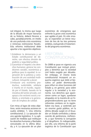 /camaradecomerciodequito @CCQuito
140
nal integral, la misma que luego
de la década de mayor bonanza
de su historia, deberá llevarse a
cabo, paradójicamente, en medio
de una profunda crisis económica
e inmensas restricciones fiscales.
Esta reforma institucional debe
apuntar a los siguientes objetivos:
1.	Establecer la democracia y un
Estado constitucional de de-
recho, con efectiva división de
poderes y seguridad jurídica.
2.	Garantizar el respeto a los dere-
chos humanos; generar las con-
diciones sociales, económicas y
políticas para la equidad, la su-
peración de la pobreza y cons-
trucción de una sociedad multi-
cultural, incluyente y plural.
3.	Instaurar una economía pro-
ductiva, sustentable, solidaria
e inserta en el mundo, regula-
da por el Estado, basada en la
iniciativa del sector privado, con
apoyo a los sectores social y so-
lidario, y orientada a la genera-
ción de empleos de calidad.
Con miras al logro de estos obje-
tivos, serán necesarias acciones en
cuatro ámbitos: 1. Una reforma
constitucional; 2. La ejecución de
una agenda legislativa; 3. La apli-
cación de medidas que restituyan
los derechos humanos y libertades
conculcados en la última déca-
da, y 4. La ejecución de un plan
económico de emergencia que
enfrente la grave crisis económica
que agobia al país. En este ensa-
yo, se expondrán un breve resu-
men de tres de los tres primeros
ámbitos, excluyendo el tratamien-
to del programa económico.
I.REFORMA
CONSTITUCIONAL
En 2008 se puso en vigencia una
Constitución que incluyó princi-
pios y derechos que la sociedad
civil había exigido por décadas.
Sin embargo, el mismo texto
constitucional incorporó un es-
quema orgánico que dotó al Eje-
cutivo un poder desmesurado
para influir en otras funciones del
Estado y, en general, para sobre
regular a la sociedad y la eco-
nomía. Los derechos que apare-
cieron como un logro, quedaron
atrapados en la maraña de un hi-
perpresidencialismo que no tiene
referentes similares en la región.
Sobre esa base, y sostenido por
un enorme gasto público, en la
última década surgió en el Ecua-
dor un Estado centralista y obeso
carente de pertinencia, ineficien-
te, y que fomenta la corrupción
y el despilfarro. Es indispensable,
por ello, una reforma de la parte
orgánica de la Constitución que
 