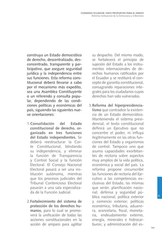 141
construya un Estado democrático
de derecho, descentralizado, des-
concentrado, transparente y par-
ticipativo, que asegure seguridad
jurídica y la independencia entre
sus funciones. Esta reforma cons-
titucional deberá llevarse a cabo
por el mecanismo más expedito,
sea una Asamblea Constituyente
o un referendo y consulta popu-
lar, dependiendo de las condi-
ciones políticas y económicas del
país, siguiendo las siguientes nue-
ve orientaciones:
1.Consolidación del Estado
constitucional de derecho, or-
ganizado en tres funciones
del Estado independientes. Se
deberá reestructurar la Cor-
te Constitucional, blindando
su independencia, y eliminar
la función de Transparencia
y Control Social y la función
Electoral. El Consejo Nacional
Electoral pasará a ser una ins-
titución autónoma, mientras
que los procesos judiciales del
Tribunal Contencioso Electoral
pasarán a una sala especializa-
da de la Función Judicial.
2.Fortalecimiento del sistema de
protección de los derechos hu-
manos, para lo cual se promo-
verá la unificación de todas las
acciones constitucionales en la
acción de amparo para agilitar
su despacho. Del mismo modo,
se fortalecerá el principio de
sujeción del Estado a los instru-
mentos internacionales de de-
rechos humanos ratificados por
el Ecuador y se restituirá el con-
cepto de garantía constitucional,
consagrando reparaciones inte-
grales para los ciudadanos cuyos
derechos han sido vulnerados.
3.	Reforma del hiperpresidencia-
lismo que contradice la existen-
cia de un Estado democrático.
Manteniendo el sistema presi-
dencial, el texto constitucional
definirá un Ejecutivo que no
concentre el poder, ni influya
ilegítimamente en las otras fun-
ciones del Estado y organismos
de control. Tampoco uno que
asuma capacidades exorbitan-
tes de rectoría sobre aspectos
muy amplios de la vida política,
económica y social del país. La
reforma propone circunscribir
las funciones de rectoría del Eje-
cutivo a las competencias ex-
clusivas del Estado, las mismas
que serán: planificación nacio-
nal; defensa y seguridad pú-
blica nacional; política exterior
y comercio exterior; políticas
económica, tributaria, aduane-
ra, arancelaria, fiscal, moneta-
ria, endeudamiento externo,
energía, minerales e hidrocar-
buros; y administración del es-
CONSENSO ECUADOR: ONCE PROPUESTAS PARA EL DEBATE
Reforma Institucional de la Democracia y el Bienestar
9
 