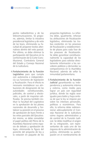 /camaradecomerciodequito @CCQuito
142
pectro radioeléctrico y de las
telecomunicaciones. Se propo-
ne, además, limitar la iniciativa
presidencial legislativa y de veto
de las leyes, eliminando su fa-
cultad de proponer textos alter-
nativos dentro del veto parcial.
Por último, se debe eliminar la
participación del Ejecutivo en la
conformación de la Corte Cons-
titucional, Contraloría General
del Estado y Consejo Nacional
de la Judicatura.
4.	Fortalecimiento de la Función
Legislativa para que cumpla
con autonomía e independen-
cia sus funciones de legislación
y fiscalización. Para el efecto es
necesario reestablecer sus atri-
buciones de designación de las
autoridades constitucionales,
judiciales, de control y electo-
rales, a partir de mayorías cali-
ficadas. Se precisa también res-
tituir la facultad del Legislativo
en la aprobación de los planes
nacionales de desarrollo y for-
talecer su posición en el proceso
de aprobación de leyes frente a
los vetos parciales del Ejecutivo.
Así mismo, se debe consolidar
el papel político del Pleno de la
Asamblea Nacional como espa-
cio de debate y aprobación de
leyes, eliminando la figura del
ponente del proyecto de ley y
la votación en paquete de los
proyectos legislativos. La refor-
ma debe, igualmente, reforzar
las atribuciones de fiscalización
legislativa, eliminando las tra-
bas existentes en los procesos
de fiscalización y establecimien-
to de plazos para cada fase de
los procesos de fiscalización.
Se debe garantizar constitucio-
nalmente la capacidad de los
legisladores para solicitar direc-
tamente información a los ser-
vidores públicos y demandar su
comparecencia en la Asamblea
Nacional, además de sellar la
inmunidad parlamentaria.
5.	Fortalecimiento de la Función
Judicial garantizando su inde-
pendencia y autonomía interna
y externa, como medio para
lograr un país con seguridad
jurídica, donde las reglas sean
iguales para todos y haya certe-
za de que la ley se impone por
sobre los intereses personales,
políticos o económicos. Para
ello, la reforma debe redimen-
sionar adecuadamente el Con-
sejo Nacional de la Judicatura
como órgano administrativo y
de control de la Función Judi-
cial. Se debe modificar el origen
de su integración, con repre-
sentantes de cada uno de los
órganos de la administración de
justicia, eliminando su partici-
pación en el nombramiento de
 