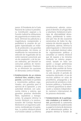 143
jueces. El Presidente de la Corte
Nacional de Justicia lo presidirá.
La Constitución asignará a la
Función Judicial las atribuciones
de juzgamiento en materia elec-
toral, eliminará las judicaturas y
magistraturas excepcionales y
posibilitará la creación de juz-
gados especializados en mate-
ria de protección a las garantías
constitucionales. Así mismo, se
modificarán los mecanismos de
selección de magistrados de las
cortes nacional y provincial, por
vía de cooptación, y de los jue-
ces ordinarios, por elección en
concursos públicos de mereci-
mientos y oposición. Finalmen-
te, se eliminarán las cauciones
en demandas contra el Estado.
6.	Establecimiento de un sistema
electoral libre, estable y trans-
parente, sustentado en partidos
y movimientos políticos orga-
nizados, con garantías para el
ejercicio de la oposición, y una
autoridad electoral, con auto-
nomía interna y externa, que
garantice procesos electorales
libres, equitativos y transpa-
rentes. Se propone eliminar la
función Electoral y la reestruc-
turación del Consejo Nacional
Electoral en un organismo autó-
nomo, nombrado por el Legisla-
tivo. La justicia electoral pasará
a la Función Judicial. La reforma
constitucional, además, consa-
grará el derecho al sufragio libre
y voluntario; fortalecerá el prin-
cipio de alternabilidad demo-
crática, prohibiendo la reelec-
ción por más de dos ocasiones
consecutivas de todos los dig-
natarios de elección popular. Es
importante, además, eliminar la
sobrerregulación e intervención
de la autoridad electoral sobre
las organizaciones políticas y
consolidar un sistema electoral
que dé espacio a las minorías
mediante un sistema propor-
cional, basado en listas con
opción a escoger preferencias
dentro de las mismas. La Cons-
titución debe prohibir de forma
tajante y permanentemente,
no solo durante el período de
campañas electorales, el uso de
recursos públicos en actos de
proselitismo, propaganda y de
promoción de servidores o insti-
tuciones públicas y, finalmente,
la reforma garantizará la obser-
vación y veeduría independien-
te, nacional e internacional, de
los procesos electorales.
7.Fortalecimiento de la participa-
ción ciudadana y el control so-
cial garantizando la autonomía
de la sociedad civil y potenciando
su papel en la toma de decisiones
de la administración pública. Se
propone eliminar la función de
CONSENSO ECUADOR: ONCE PROPUESTAS PARA EL DEBATE
Reforma Institucional de la Democracia y el Bienestar
9
 