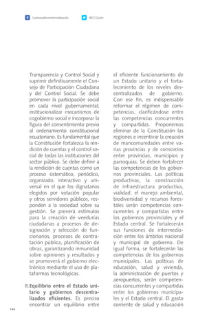 /camaradecomerciodequito @CCQuito
144
Transparencia y Control Social y
suprimir definitivamente el Con-
sejo de Participación Ciudadana
y del Control Social. Se debe
promover la participación social
en cada nivel gubernamental;
institucionalizar mecanismos de
cogobierno social e incorporar la
figura del consentimiento previo
al ordenamiento constitucional
ecuatoriano. Es fundamental que
la Constitución fortalezca la ren-
dición de cuentas y el control so-
cial de todas las instituciones del
sector público. Se debe definir a
la rendición de cuentas como un
proceso sistemático, periódico,
organizado, interactivo y uni-
versal en el que los dignatarios
elegidos por votación popular
y otros servidores públicos, res-
ponden a la sociedad sobre su
gestión. Se preverá estímulos
para la creación de veedurías
ciudadanas a procesos de de-
signación y selección de fun-
cionarios, procesos de contra-
tación pública, planificación de
obras, garantizando inmunidad
sobre opiniones y resultados y
se promoverá el gobierno elec-
trónico mediante el uso de pla-
taformas tecnológicas.
8.	Equilibrio entre el Estado uni-
tario y gobiernos descentra-
lizados eficientes. Es preciso
encontrar un equilibrio entre
el eficiente funcionamiento de
un Estado unitario y el forta-
lecimiento de los niveles des-
centralizados de gobierno.
Con ese fin, es indispensable
reformar el régimen de com-
petencias, clarificándose entre
las competencias concurrentes
y compartidas. Proponemos
eliminar de la Constitución las
regiones e incentivar la creación
de mancomunidades entre va-
rias provincias y de consorcios
entre provincias, municipios y
parroquias. Se deben fortalecer
las competencias de los gobier-
nos provinciales. Las políticas
productivas, la construcción
de infraestructura productiva,
vialidad, el manejo ambiental,
biodiversidad y recursos fores-
tales serán competencias con-
currentes y compartidas entre
los gobiernos provinciales y el
Estado central. Se fortalecerán
sus funciones de intermedia-
ción entre los ámbitos nacional
y municipal de gobierno. De
igual forma, se fortalecerán las
competencias de los gobiernos
municipales. Las políticas de
educación, salud y vivienda,
la administración de puertos y
aeropuertos, serán competen-
cias concurrentes y compartidas
entre los gobiernos municipa-
les y el Estado central. El gasto
corriente de salud y educación
 