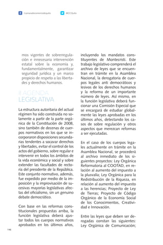 /camaradecomerciodequito @CCQuito
146
mos vigentes de sobrerregula-
ción e innecesaria intervención
estatal sobre la economía y,
fundamentalmente, garantizar
seguridad jurídica y un marco
propicio de respeto a las liberta-
des y derechos humanos.
II.AGENDA
LEGISLATIVA
La estructura autoritaria del actual
régimen ha sido construida no so-
lamente a partir de la parte orgá-
nica de la Constitución de 2008,
sino también de decenas de cuer-
pos normativos en los que se in-
corporaron disposiciones secunda-
rias tendentes a socavar derechos
y libertades, evitar el control de los
actos del gobierno, sobre regular e
intervenir en todos los ámbitos de
la vida económica y social y sobre
extender las facultades de recto-
ría del presidente de la República.
Este conjunto normativo, además,
fue expedido por medio de la im-
posición y la improvisación de su-
cesivas mayorías legislativas afec-
tas del oficialismo, sin un genuino
debate democrático.
Con base en las reformas cons-
titucionales propuestas arriba, la
función legislativa deberá ajus-
tar todos los cuerpos normativos
aprobados en los últimos años,
incluyendo los mandatos cons-
tituyentes de Montecristi. Este
trabajo legislativo comprenderá el
archivo de leyes que se encuen-
tran en trámite en la Asamblea
Nacional, la derogatoria de cuer-
pos legales anti democráticos y
lesivos de los derechos humanos
y la reforma de un importante
número de leyes. Así mismo, en
la función legislativa deberá fun-
cionar una Comisión Especial que
se encargará de estudiar global-
mente las leyes aprobadas en los
últimos años, detectando los ca-
sos de sobre regulación y otros
aspectos que merezcan reformas
a ser ejecutadas.
En el caso de los cuerpos lega-
les actualmente en trámite en la
Asamblea Nacional, se procederá
al archivo inmediato de los si-
guientes proyectos: Ley Orgánica
Reformatoria al COOTAD, en re-
lación al aumento del impuesto a
la plusvalía; Ley Orgánica para la
Redistribución de la Riqueza, en
relación al aumento del impuesto
a las herencias; Proyecto de Ley
de Tierras; Proyecto de Código
Orgánico de la Economía Social
de los Conocimientos, Creativi-
dad e Innovación.
Entre las leyes que deben ser de-
rogadas constan las siguientes:
Ley Orgánica de Comunicación;
 