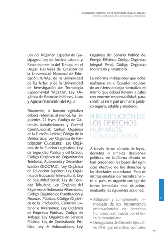 147
Ley del Régimen Especial de Ga-
lápagos; Ley de Justicia Laboral y
Reconocimiento del Trabajo en el
Hogar; Las leyes de Creación de
la Universidad Nacional de Edu-
cación, UNAE; de la Universidad
de las Artes; y de la Universidad
de Investigación de Tecnología
Experimental YACHAY; Ley Or-
gánica de Recursos Hídricos, Usos
y Aprovechamiento del Agua.
Finamente, la función legislativa
deberá reformar, al menos, las si-
guientes 22 leyes: Código de Ga-
rantías Jurisdiccionales y Control
Constitucional; Código Orgánico
de la Función Judicial; Código de la
Democracia; Ley Orgánica de Par-
ticipación Ciudadana; Ley Orgá-
nica de la Función Legislativa; Ley
de Seguridad Pública y del Estado;
Código Orgánico de Organización
Territorial, Autonomía y Descentra-
lización (COOTAD); Ley Orgánica
de Educación Superior; Ley Orgá-
nica de Educación Intercultural; Ley
de Seguridad Social; Ley de Equi-
dad Tributaria; Ley Orgánica del
Régimen de Soberanía Alimentaria;
Código Orgánico de Planificación y
Finanzas Públicas; Código Orgáni-
co de la Producción, Comercio Ex-
terior e Inversiones; Ley Orgánica
de Empresas Públicas; Código de
Trabajo; Ley Orgánica de Servicio
Público; Ley de Contratación Pú-
blica; Ley de Hidrocarburos; Ley
Orgánica del Servicio Público de
Energía Eléctrica; Código Orgánico
Integral Penal; Código Orgánico
Monetario y Financiero.
La reforma institucional que debe
realizarse en el Ecuador requiere
de un intenso trabajo normativo, el
mismo que deberá llevarse a cabo
con enorme responsabilidad, para
construir en el país un marco jurídi-
co seguro, estable y moderno.
III.RESTITUCIÓN DE
LOS DERECHOS
HUMANOS
CONCULCADOS
A través de un cúmulo de leyes,
decretos o simples decisiones
políticas, en la última década se
han cercenado las bases del ejer-
cicio efectivo de los derechos y
las libertades ciudadanas. Para re
institucionalizar democráticamen-
te al país, es urgente corregir de
forma inmediata esta situación,
mediante las siguientes acciones:
•	Adopción y cumplimiento in-
mediato de los instrumentos
internacionales de derechos
humanos, ratificados por el Es-
tado ecuatoriano.
•	 Derogatoria del Decreto Ejecuti-
vo 016 que establece controles
CONSENSO ECUADOR: ONCE PROPUESTAS PARA EL DEBATE
Reforma Institucional de la Democracia y el Bienestar
9
 