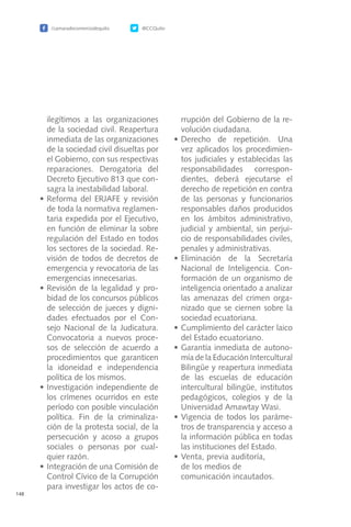 /camaradecomerciodequito @CCQuito
148
ilegítimos a las organizaciones
de la sociedad civil. Reapertura
inmediata de las organizaciones
de la sociedad civil disueltas por
el Gobierno, con sus respectivas
reparaciones. Derogatoria del
Decreto Ejecutivo 813 que con-
sagra la inestabilidad laboral.
•	Reforma del ERJAFE y revisión
de toda la normativa reglamen-
taria expedida por el Ejecutivo,
en función de eliminar la sobre
regulación del Estado en todos
los sectores de la sociedad. Re-
visión de todos de decretos de
emergencia y revocatoria de las
emergencias innecesarias.
•	Revisión de la legalidad y pro-
bidad de los concursos públicos
de selección de jueces y digni-
dades efectuados por el Con-
sejo Nacional de la Judicatura.
Convocatoria a nuevos proce-
sos de selección de acuerdo a
procedimientos que garanticen
la idoneidad e independencia
política de los mismos.
•	Investigación independiente de
los crímenes ocurridos en este
período con posible vinculación
política. Fin de la criminaliza-
ción de la protesta social, de la
persecución y acoso a grupos
sociales o personas por cual-
quier razón.
•	Integración de una Comisión de
Control Cívico de la Corrupción
para investigar los actos de co-
rrupción del Gobierno de la re-
volución ciudadana.
•	Derecho de repetición. Una
vez aplicados los procedimien-
tos judiciales y establecidas las
responsabilidades correspon-
dientes, deberá ejecutarse el
derecho de repetición en contra
de las personas y funcionarios
responsables daños producidos
en los ámbitos administrativo,
judicial y ambiental, sin perjui-
cio de responsabilidades civiles,
penales y administrativas.
•	Eliminación de la Secretaría
Nacional de Inteligencia. Con-
formación de un organismo de
inteligencia orientado a analizar
las amenazas del crimen orga-
nizado que se ciernen sobre la
sociedad ecuatoriana.
•	Cumplimiento del carácter laico
del Estado ecuatoriano.
•	Garantía inmediata de autono-
mía de la Educación Intercultural
Bilingüe y reapertura inmediata
de las escuelas de educación
intercultural bilingüe, institutos
pedagógicos, colegios y de la
Universidad Amawtay Wasi.
•	Vigencia de todos los paráme-
tros de transparencia y acceso a
la información pública en todas
las instituciones del Estado.
•	Venta, previa auditoría,
	 de los medios de
	 comunicación incautados.
 