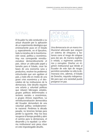 149
IV.FINAL
El Ecuador ha sido conducido a su
actual situación por la aplicación
de un experimento ideológico que
erróneamente puso en el Estado
y, especialmente, en el Ejecutivo,
toda la iniciativa de la transforma-
ción social, política y económica.
Hoy nos corresponde reinstitu-
cionalizar democráticamente el
país, ubicar un adecuado papel y
tamaño para el Estado, crear las
bases de una economía sana y
productiva, resolver los problemas
estructurales que aún agobian al
país, y todo ello en medio de una
grave crisis económica y el des-
calabro de las instituciones de la
democracia. Este desafío requiere
una actoría y voluntad políticas
que rebasen liderazgos aislados,
grupos políticos determinados o
sectores sociales o económicos,
o grupos étnicos específicos. La
reinstitucionalización democrática
del Ecuador demandará de una
voluntad política verdaderamen-
te nacional. Perdimos la década
pasada; no tenemos tiempo para
perder la siguiente. Hoy nos toca
recuperar el tiempo perdido y abrir
el camino para la democracia, el
desarrollo y la equidad. La refor-
ma institucional será pieza clave
en este impostergable desafío.
¿POR QUÉ
ESTE TEMA ES
IMPORTANTE?
Una democracia sin un marco ins-
titucional adecuado que asegure
un sistema de chequeos y ba-
lances corre el riesgo de colapsar
para dar pie, de manera explícita
o velada, a regímenes autorita-
rios y corruptos. Diseñar un ré-
gimen institucional que blinde al
Ecuador de este tipo de riesgos
permitirá consolidar no sólo la de-
mocracia sino, además, el Estado
de Derecho, requisito indispensa-
ble para que una sociedad pueda
prosperar en paz.
CONSENSO ECUADOR: ONCE PROPUESTAS PARA EL DEBATE
Reforma Institucional de la Democracia y el Bienestar
9
 