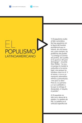 150
1) El populismo exalta
al líder carismático.
No hay populismo sin
la figura del hombre
providencial que re-
solverá, de una buena
vez y para siempre, los
problemas del pueblo.
“La entrega al carisma
del profeta, del caudillo
en la guerra o del gran
demagogo”, recuerda
Max Weber, “no ocu-
rre porque lo mande la
costumbre o la norma
legal, sino porque los
hombres creen en él. Y
él mismo, si no es un
mezquino advenedizo
efímero y presuntuoso,
‘vive para su obra’.
Pero es a su persona
y a sus cualidades a
las que se entrega el
discipulado, el séquito,
el partido”.
2) El populista no
sólo usa y abusa de la
palabra: se apodera de
ella. La palabra es el
vehículo específico de
EL
POPULISMO
LATINOAMERICANO
/camaradecomerciodequito @CCQuito
 