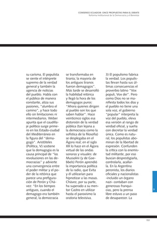 151
su carisma. El populista
se siente el intérprete
supremo de la verdad
general y también la
agencia de noticias
del pueblo. Habla con
el público de manera
constante, atiza sus
pasiones, “alumbra el
camino”, y hace todo
ello sin limitaciones ni
intermediarios. Weber
apunta que el caudilla-
je político surge prime-
ro en los Estado-ciudad
del Mediterráneo en
la figura del “dema-
gogo”. Aristóteles
(Política, V) sostiene
que la demagogia es la
causa principal de “las
revoluciones en las de-
mocracias” y advierte
una convergencia entre
el poder militar y el po-
der de la retórica que
parece una prefigura-
ción de Perón y Chá-
vez: “En los tiempos
antiguos, cuando el
demagogo era también
general, la democracia
se transformaba en
tiranía; la mayoría de
los antiguos tiranos
fueron demagogos”.
Más tarde se desarrolló
la habilidad retórica
y llegó la hora de los
demagogos puros:
“Ahora quienes dirigen
al pueblo son los que
saben hablar”. Hace
veinticinco siglos esa
distorsión de la verdad
pública (tan lejana a
la democracia como la
sofística de la filosofía)
se desplegaba en el
Ágora real; en el siglo
XX lo hace en el Ágora
virtual de las ondas
sonoras y visuales: de
Mussolini (y de Goe-
bbels) Perón aprendió
la importancia política
de la radio, que Evita
y él utilizarían para
hipnotizar a las masas.
Chávez, por su parte,
ha superado a su men-
tor Castro en utilizar
hasta el paroxismo la
oratoria televisiva.
CONSENSO ECUADOR: ONCE PROPUESTAS PARA EL DEBATE
Reforma Institucional de la Democracia y el Bienestar
9
3) El populismo fabrica
la verdad. Los populis-
tas llevan hasta sus úl-
timas consecuencias el
proverbio latino “Vox
populi, Vox dei”. Pero
como Dios no se ma-
nifiesta todos los días y
el pueblo no tiene una
sola voz, el gobierno
“popular” interpreta la
voz del pueblo, eleva
esa versión al rango de
verdad oficial, y sueña
con decretar la verdad
única. Como es natu-
ral, los populistas abo-
minan de la libertad de
expresión. Confunden
la crítica con la enemis-
tad militante, por eso
buscan desprestigiarla,
controlarla, acallar-
la. En la Argentina
peronista, los diarios
oficiales y nacionalistas
-incluido un órgano
nazi- contaban con
generosas franqui-
cias, pero la prensa
libre estuvo a un paso
de desaparecer. La
 